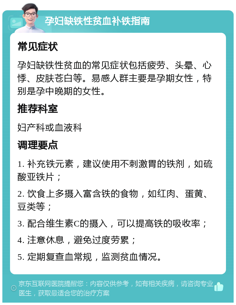 孕妇缺铁性贫血补铁指南 常见症状 孕妇缺铁性贫血的常见症状包括疲劳、头晕、心悸、皮肤苍白等。易感人群主要是孕期女性，特别是孕中晚期的女性。 推荐科室 妇产科或血液科 调理要点 1. 补充铁元素，建议使用不刺激胃的铁剂，如硫酸亚铁片； 2. 饮食上多摄入富含铁的食物，如红肉、蛋黄、豆类等； 3. 配合维生素C的摄入，可以提高铁的吸收率； 4. 注意休息，避免过度劳累； 5. 定期复查血常规，监测贫血情况。