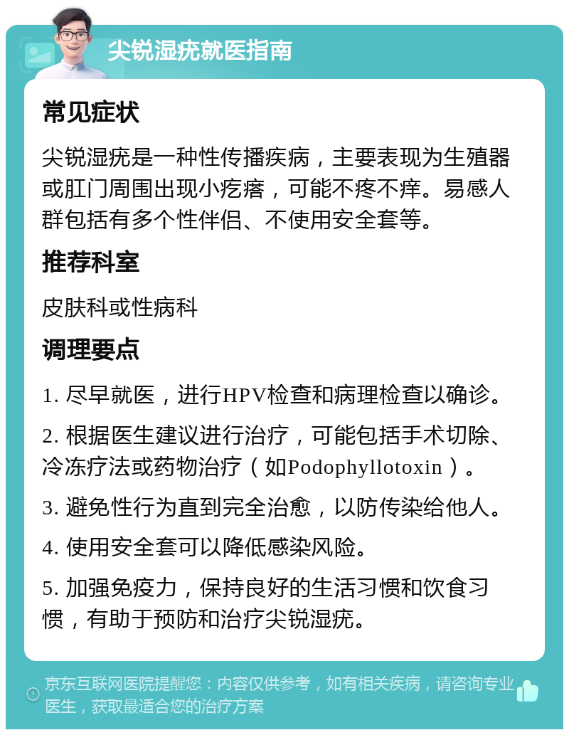 尖锐湿疣就医指南 常见症状 尖锐湿疣是一种性传播疾病，主要表现为生殖器或肛门周围出现小疙瘩，可能不疼不痒。易感人群包括有多个性伴侣、不使用安全套等。 推荐科室 皮肤科或性病科 调理要点 1. 尽早就医，进行HPV检查和病理检查以确诊。 2. 根据医生建议进行治疗，可能包括手术切除、冷冻疗法或药物治疗（如Podophyllotoxin）。 3. 避免性行为直到完全治愈，以防传染给他人。 4. 使用安全套可以降低感染风险。 5. 加强免疫力，保持良好的生活习惯和饮食习惯，有助于预防和治疗尖锐湿疣。