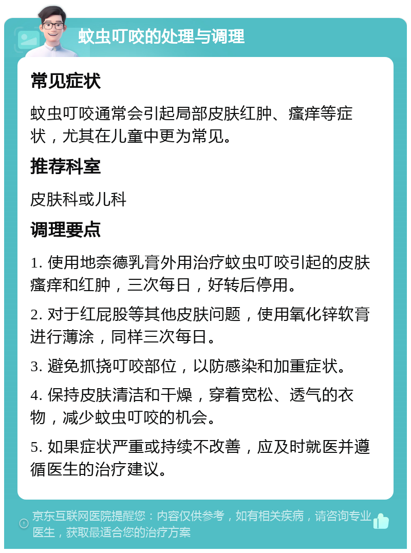 蚊虫叮咬的处理与调理 常见症状 蚊虫叮咬通常会引起局部皮肤红肿、瘙痒等症状，尤其在儿童中更为常见。 推荐科室 皮肤科或儿科 调理要点 1. 使用地奈德乳膏外用治疗蚊虫叮咬引起的皮肤瘙痒和红肿，三次每日，好转后停用。 2. 对于红屁股等其他皮肤问题，使用氧化锌软膏进行薄涂，同样三次每日。 3. 避免抓挠叮咬部位，以防感染和加重症状。 4. 保持皮肤清洁和干燥，穿着宽松、透气的衣物，减少蚊虫叮咬的机会。 5. 如果症状严重或持续不改善，应及时就医并遵循医生的治疗建议。