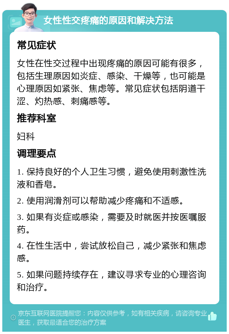 女性性交疼痛的原因和解决方法 常见症状 女性在性交过程中出现疼痛的原因可能有很多，包括生理原因如炎症、感染、干燥等，也可能是心理原因如紧张、焦虑等。常见症状包括阴道干涩、灼热感、刺痛感等。 推荐科室 妇科 调理要点 1. 保持良好的个人卫生习惯，避免使用刺激性洗液和香皂。 2. 使用润滑剂可以帮助减少疼痛和不适感。 3. 如果有炎症或感染，需要及时就医并按医嘱服药。 4. 在性生活中，尝试放松自己，减少紧张和焦虑感。 5. 如果问题持续存在，建议寻求专业的心理咨询和治疗。