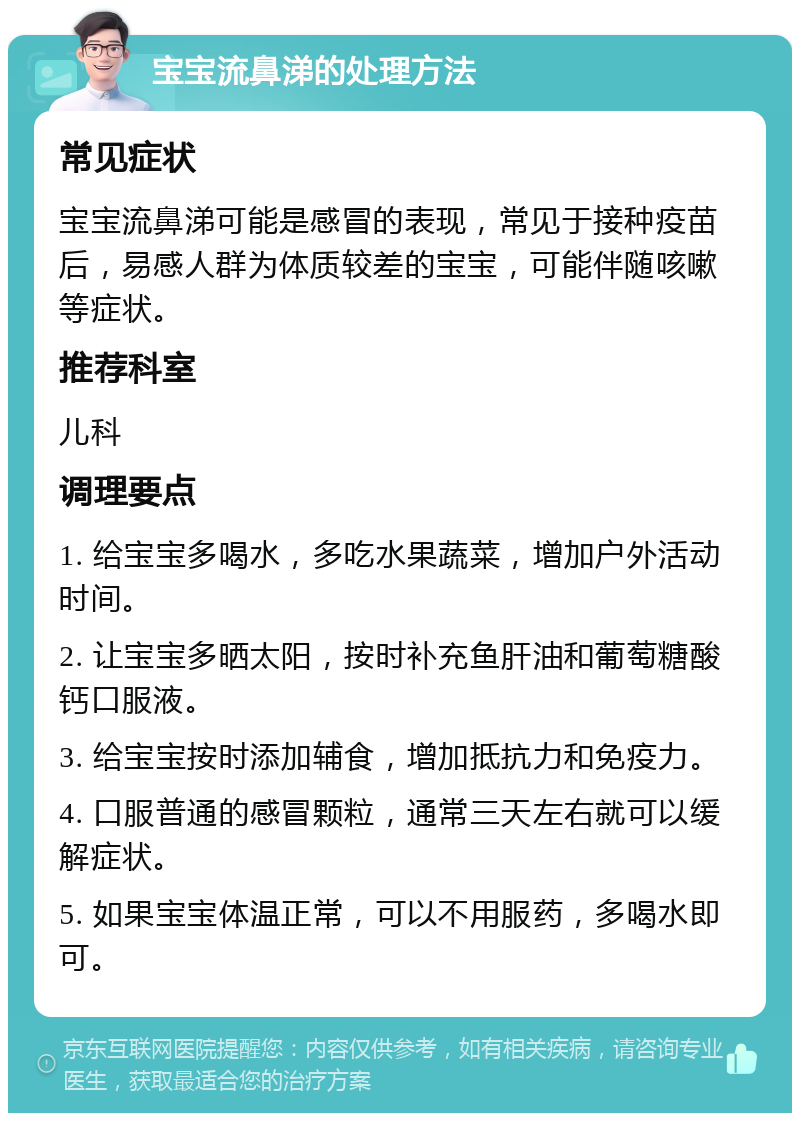 宝宝流鼻涕的处理方法 常见症状 宝宝流鼻涕可能是感冒的表现，常见于接种疫苗后，易感人群为体质较差的宝宝，可能伴随咳嗽等症状。 推荐科室 儿科 调理要点 1. 给宝宝多喝水，多吃水果蔬菜，增加户外活动时间。 2. 让宝宝多晒太阳，按时补充鱼肝油和葡萄糖酸钙口服液。 3. 给宝宝按时添加辅食，增加抵抗力和免疫力。 4. 口服普通的感冒颗粒，通常三天左右就可以缓解症状。 5. 如果宝宝体温正常，可以不用服药，多喝水即可。