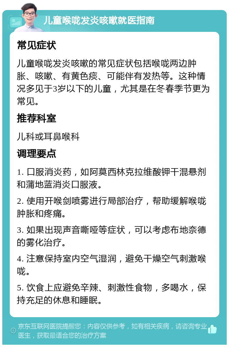 儿童喉咙发炎咳嗽就医指南 常见症状 儿童喉咙发炎咳嗽的常见症状包括喉咙两边肿胀、咳嗽、有黄色痰、可能伴有发热等。这种情况多见于3岁以下的儿童，尤其是在冬春季节更为常见。 推荐科室 儿科或耳鼻喉科 调理要点 1. 口服消炎药，如阿莫西林克拉维酸钾干混悬剂和蒲地蓝消炎口服液。 2. 使用开喉剑喷雾进行局部治疗，帮助缓解喉咙肿胀和疼痛。 3. 如果出现声音嘶哑等症状，可以考虑布地奈德的雾化治疗。 4. 注意保持室内空气湿润，避免干燥空气刺激喉咙。 5. 饮食上应避免辛辣、刺激性食物，多喝水，保持充足的休息和睡眠。