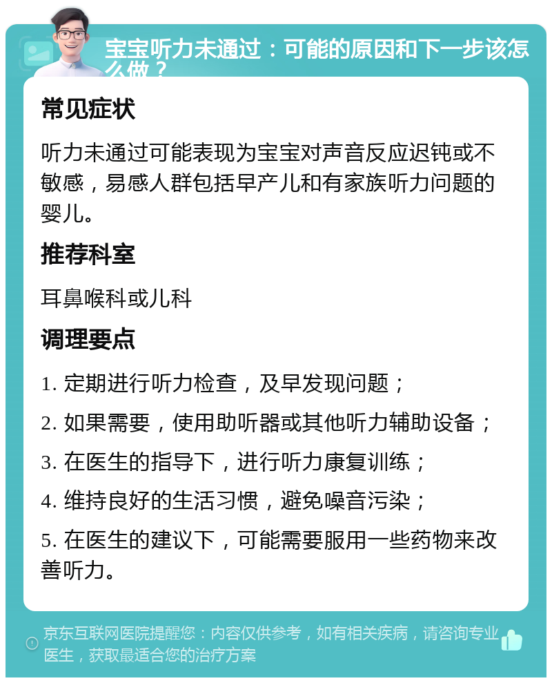 宝宝听力未通过：可能的原因和下一步该怎么做？ 常见症状 听力未通过可能表现为宝宝对声音反应迟钝或不敏感，易感人群包括早产儿和有家族听力问题的婴儿。 推荐科室 耳鼻喉科或儿科 调理要点 1. 定期进行听力检查，及早发现问题； 2. 如果需要，使用助听器或其他听力辅助设备； 3. 在医生的指导下，进行听力康复训练； 4. 维持良好的生活习惯，避免噪音污染； 5. 在医生的建议下，可能需要服用一些药物来改善听力。