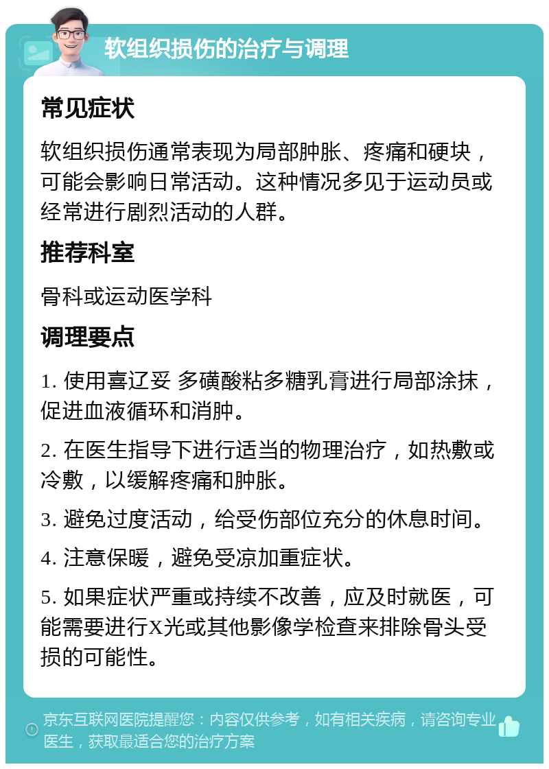 软组织损伤的治疗与调理 常见症状 软组织损伤通常表现为局部肿胀、疼痛和硬块，可能会影响日常活动。这种情况多见于运动员或经常进行剧烈活动的人群。 推荐科室 骨科或运动医学科 调理要点 1. 使用喜辽妥 多磺酸粘多糖乳膏进行局部涂抹，促进血液循环和消肿。 2. 在医生指导下进行适当的物理治疗，如热敷或冷敷，以缓解疼痛和肿胀。 3. 避免过度活动，给受伤部位充分的休息时间。 4. 注意保暖，避免受凉加重症状。 5. 如果症状严重或持续不改善，应及时就医，可能需要进行X光或其他影像学检查来排除骨头受损的可能性。