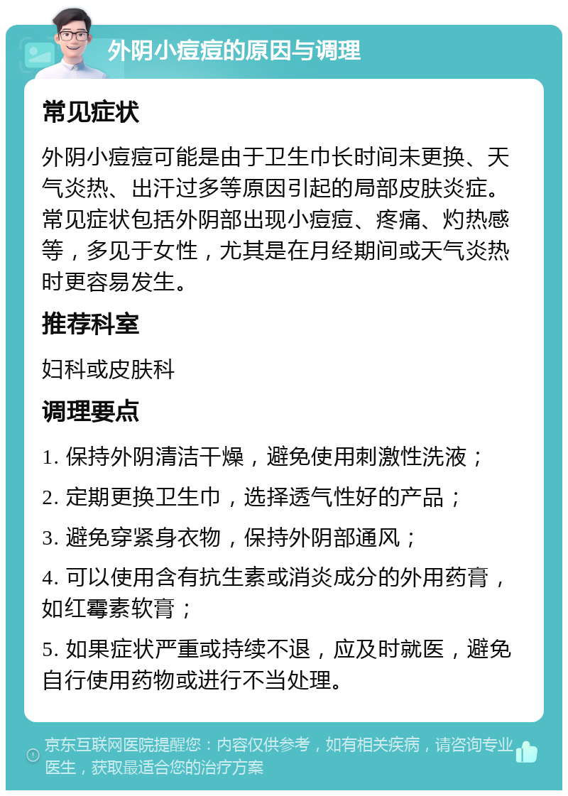 外阴小痘痘的原因与调理 常见症状 外阴小痘痘可能是由于卫生巾长时间未更换、天气炎热、出汗过多等原因引起的局部皮肤炎症。常见症状包括外阴部出现小痘痘、疼痛、灼热感等，多见于女性，尤其是在月经期间或天气炎热时更容易发生。 推荐科室 妇科或皮肤科 调理要点 1. 保持外阴清洁干燥，避免使用刺激性洗液； 2. 定期更换卫生巾，选择透气性好的产品； 3. 避免穿紧身衣物，保持外阴部通风； 4. 可以使用含有抗生素或消炎成分的外用药膏，如红霉素软膏； 5. 如果症状严重或持续不退，应及时就医，避免自行使用药物或进行不当处理。