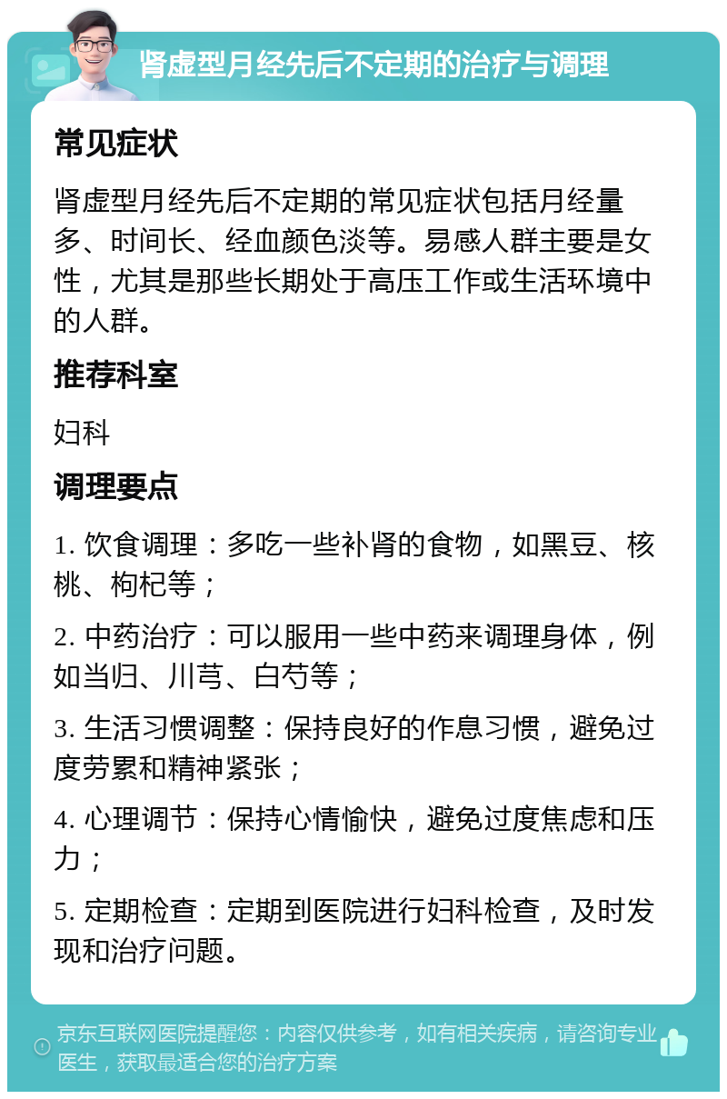 肾虚型月经先后不定期的治疗与调理 常见症状 肾虚型月经先后不定期的常见症状包括月经量多、时间长、经血颜色淡等。易感人群主要是女性，尤其是那些长期处于高压工作或生活环境中的人群。 推荐科室 妇科 调理要点 1. 饮食调理：多吃一些补肾的食物，如黑豆、核桃、枸杞等； 2. 中药治疗：可以服用一些中药来调理身体，例如当归、川芎、白芍等； 3. 生活习惯调整：保持良好的作息习惯，避免过度劳累和精神紧张； 4. 心理调节：保持心情愉快，避免过度焦虑和压力； 5. 定期检查：定期到医院进行妇科检查，及时发现和治疗问题。