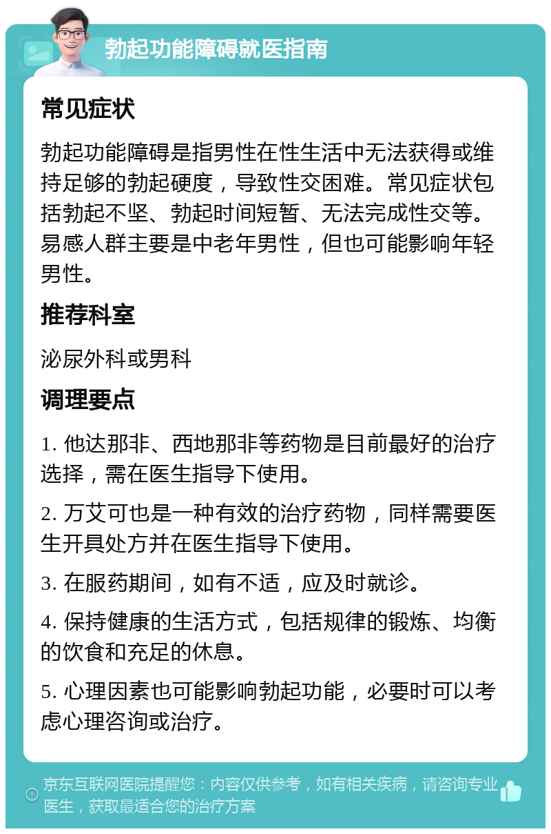 勃起功能障碍就医指南 常见症状 勃起功能障碍是指男性在性生活中无法获得或维持足够的勃起硬度，导致性交困难。常见症状包括勃起不坚、勃起时间短暂、无法完成性交等。易感人群主要是中老年男性，但也可能影响年轻男性。 推荐科室 泌尿外科或男科 调理要点 1. 他达那非、西地那非等药物是目前最好的治疗选择，需在医生指导下使用。 2. 万艾可也是一种有效的治疗药物，同样需要医生开具处方并在医生指导下使用。 3. 在服药期间，如有不适，应及时就诊。 4. 保持健康的生活方式，包括规律的锻炼、均衡的饮食和充足的休息。 5. 心理因素也可能影响勃起功能，必要时可以考虑心理咨询或治疗。