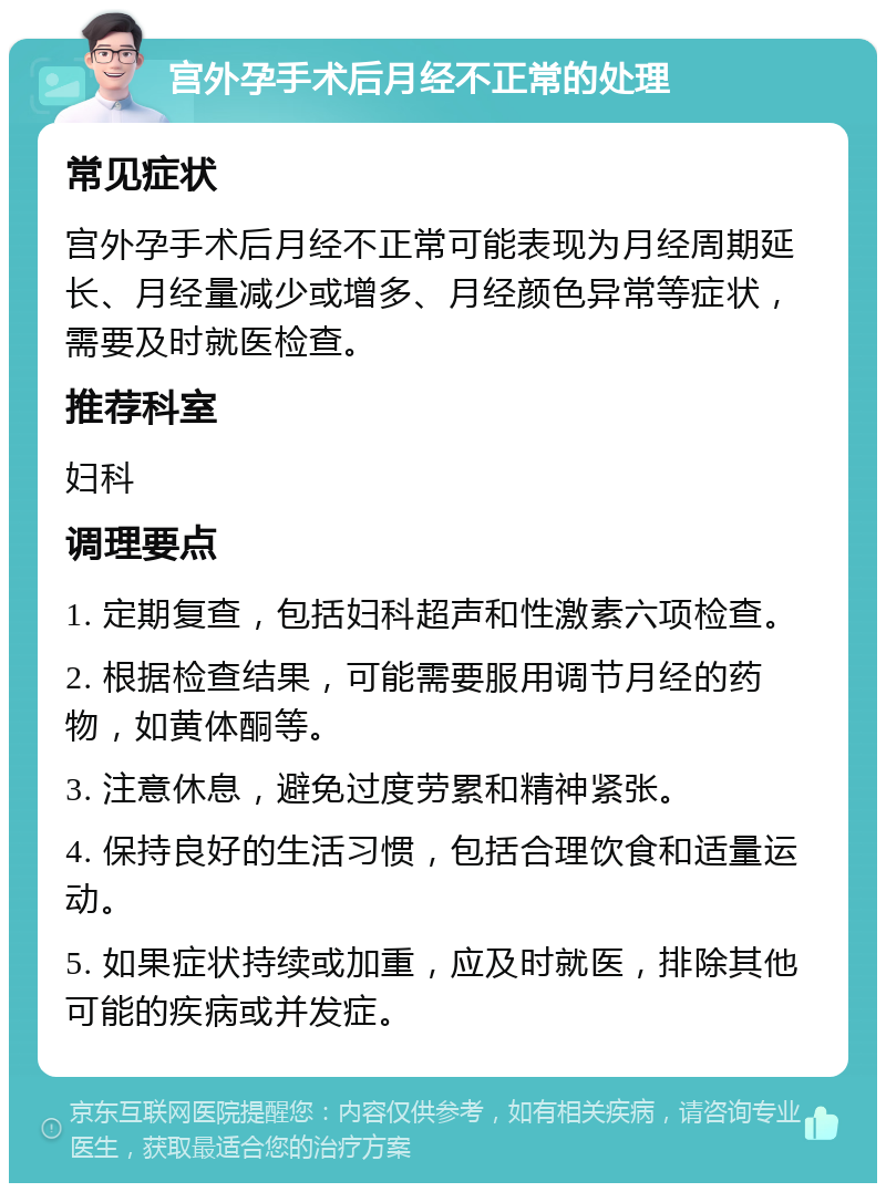 宫外孕手术后月经不正常的处理 常见症状 宫外孕手术后月经不正常可能表现为月经周期延长、月经量减少或增多、月经颜色异常等症状，需要及时就医检查。 推荐科室 妇科 调理要点 1. 定期复查，包括妇科超声和性激素六项检查。 2. 根据检查结果，可能需要服用调节月经的药物，如黄体酮等。 3. 注意休息，避免过度劳累和精神紧张。 4. 保持良好的生活习惯，包括合理饮食和适量运动。 5. 如果症状持续或加重，应及时就医，排除其他可能的疾病或并发症。