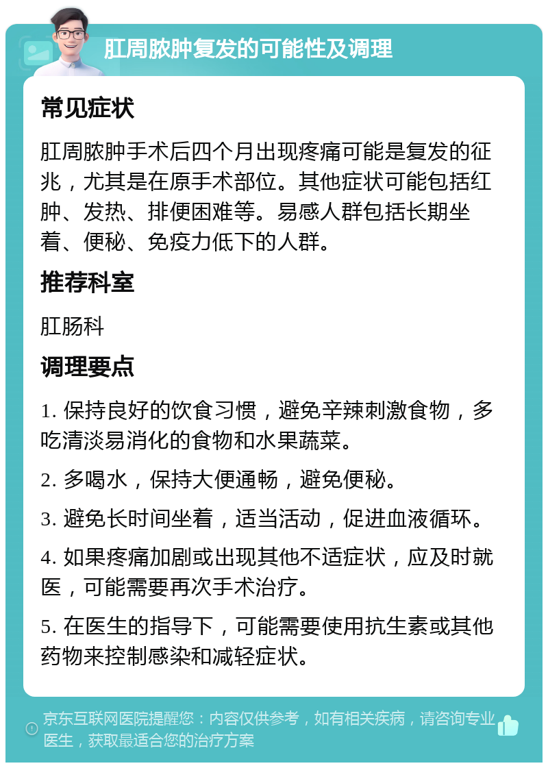 肛周脓肿复发的可能性及调理 常见症状 肛周脓肿手术后四个月出现疼痛可能是复发的征兆，尤其是在原手术部位。其他症状可能包括红肿、发热、排便困难等。易感人群包括长期坐着、便秘、免疫力低下的人群。 推荐科室 肛肠科 调理要点 1. 保持良好的饮食习惯，避免辛辣刺激食物，多吃清淡易消化的食物和水果蔬菜。 2. 多喝水，保持大便通畅，避免便秘。 3. 避免长时间坐着，适当活动，促进血液循环。 4. 如果疼痛加剧或出现其他不适症状，应及时就医，可能需要再次手术治疗。 5. 在医生的指导下，可能需要使用抗生素或其他药物来控制感染和减轻症状。