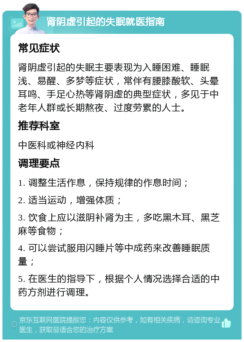 肾阴虚引起的失眠就医指南 常见症状 肾阴虚引起的失眠主要表现为入睡困难、睡眠浅、易醒、多梦等症状，常伴有腰膝酸软、头晕耳鸣、手足心热等肾阴虚的典型症状，多见于中老年人群或长期熬夜、过度劳累的人士。 推荐科室 中医科或神经内科 调理要点 1. 调整生活作息，保持规律的作息时间； 2. 适当运动，增强体质； 3. 饮食上应以滋阴补肾为主，多吃黑木耳、黑芝麻等食物； 4. 可以尝试服用闪睡片等中成药来改善睡眠质量； 5. 在医生的指导下，根据个人情况选择合适的中药方剂进行调理。