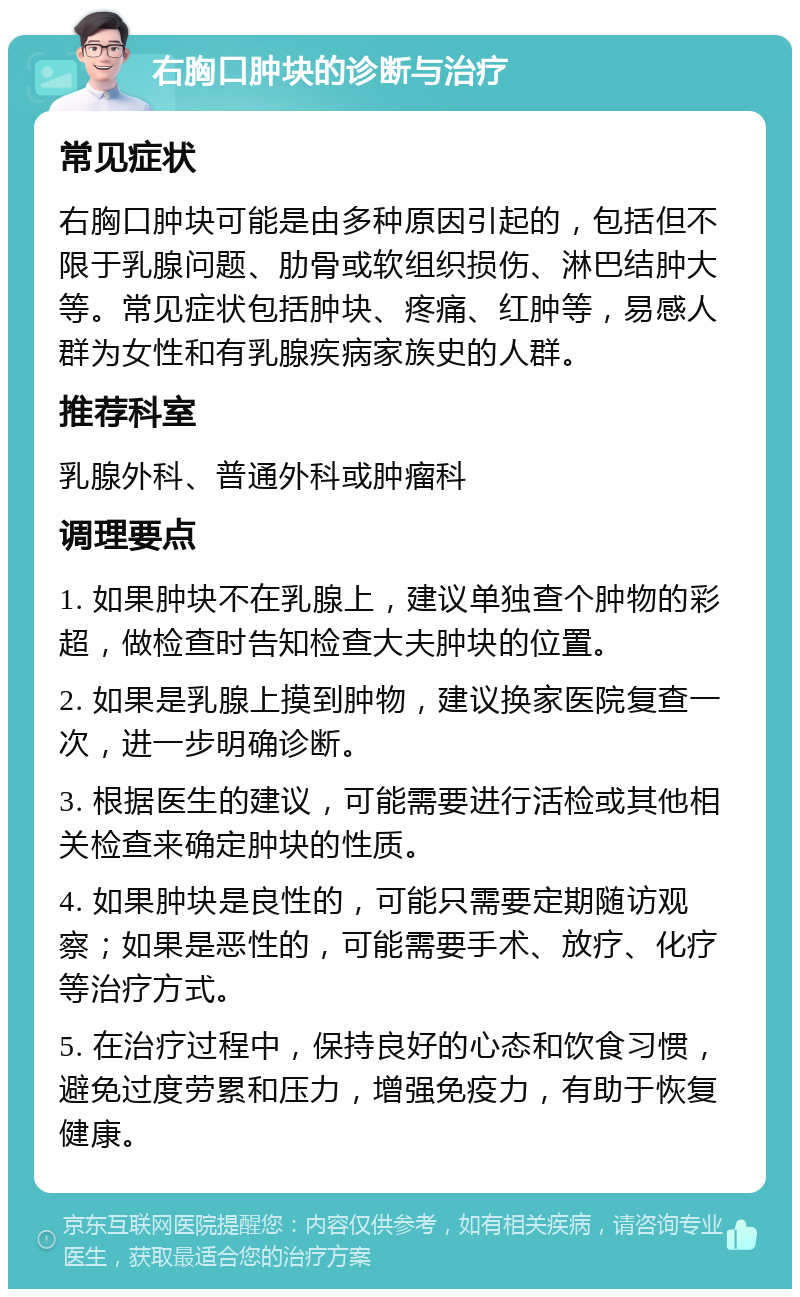 右胸口肿块的诊断与治疗 常见症状 右胸口肿块可能是由多种原因引起的，包括但不限于乳腺问题、肋骨或软组织损伤、淋巴结肿大等。常见症状包括肿块、疼痛、红肿等，易感人群为女性和有乳腺疾病家族史的人群。 推荐科室 乳腺外科、普通外科或肿瘤科 调理要点 1. 如果肿块不在乳腺上，建议单独查个肿物的彩超，做检查时告知检查大夫肿块的位置。 2. 如果是乳腺上摸到肿物，建议换家医院复查一次，进一步明确诊断。 3. 根据医生的建议，可能需要进行活检或其他相关检查来确定肿块的性质。 4. 如果肿块是良性的，可能只需要定期随访观察；如果是恶性的，可能需要手术、放疗、化疗等治疗方式。 5. 在治疗过程中，保持良好的心态和饮食习惯，避免过度劳累和压力，增强免疫力，有助于恢复健康。