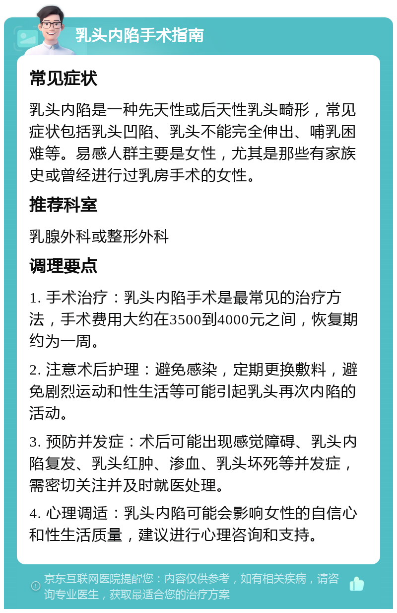 乳头内陷手术指南 常见症状 乳头内陷是一种先天性或后天性乳头畸形，常见症状包括乳头凹陷、乳头不能完全伸出、哺乳困难等。易感人群主要是女性，尤其是那些有家族史或曾经进行过乳房手术的女性。 推荐科室 乳腺外科或整形外科 调理要点 1. 手术治疗：乳头内陷手术是最常见的治疗方法，手术费用大约在3500到4000元之间，恢复期约为一周。 2. 注意术后护理：避免感染，定期更换敷料，避免剧烈运动和性生活等可能引起乳头再次内陷的活动。 3. 预防并发症：术后可能出现感觉障碍、乳头内陷复发、乳头红肿、渗血、乳头坏死等并发症，需密切关注并及时就医处理。 4. 心理调适：乳头内陷可能会影响女性的自信心和性生活质量，建议进行心理咨询和支持。