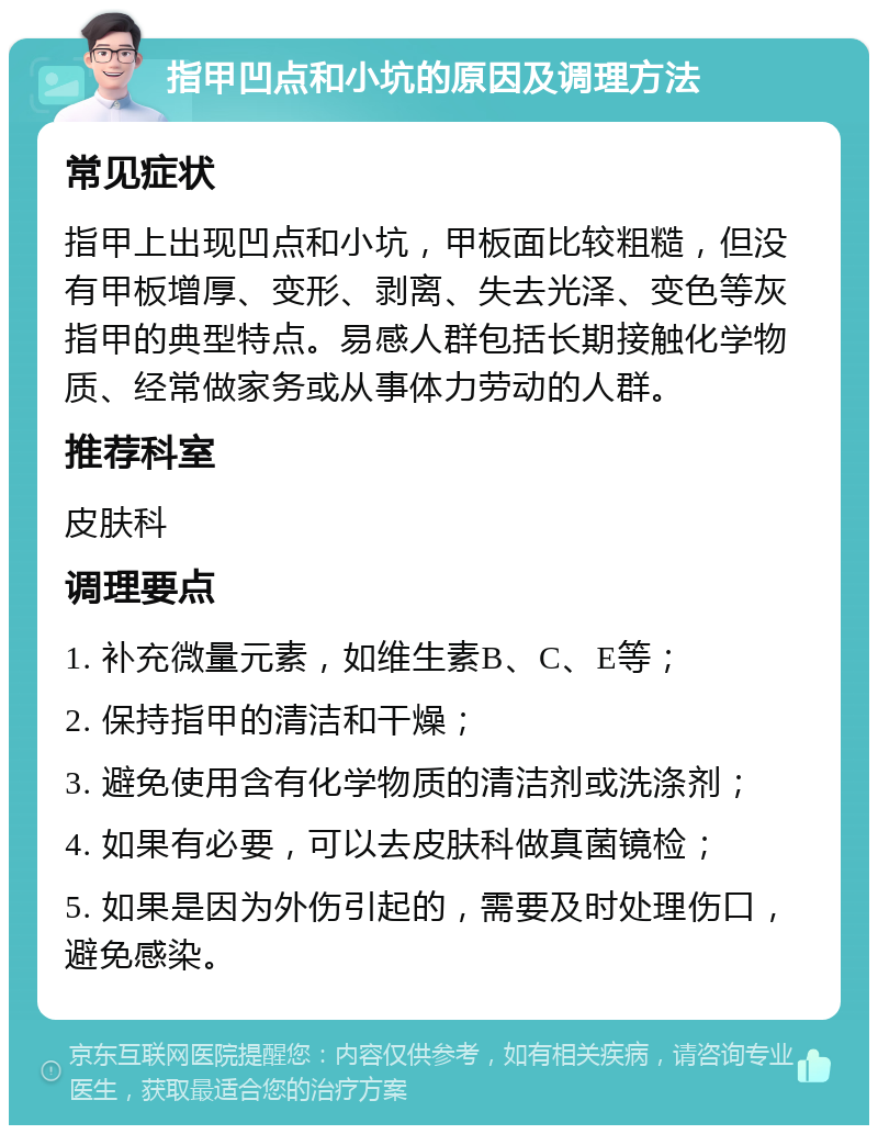 指甲凹点和小坑的原因及调理方法 常见症状 指甲上出现凹点和小坑，甲板面比较粗糙，但没有甲板增厚、变形、剥离、失去光泽、变色等灰指甲的典型特点。易感人群包括长期接触化学物质、经常做家务或从事体力劳动的人群。 推荐科室 皮肤科 调理要点 1. 补充微量元素，如维生素B、C、E等； 2. 保持指甲的清洁和干燥； 3. 避免使用含有化学物质的清洁剂或洗涤剂； 4. 如果有必要，可以去皮肤科做真菌镜检； 5. 如果是因为外伤引起的，需要及时处理伤口，避免感染。