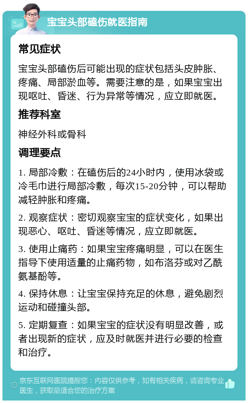 宝宝头部磕伤就医指南 常见症状 宝宝头部磕伤后可能出现的症状包括头皮肿胀、疼痛、局部淤血等。需要注意的是，如果宝宝出现呕吐、昏迷、行为异常等情况，应立即就医。 推荐科室 神经外科或骨科 调理要点 1. 局部冷敷：在磕伤后的24小时内，使用冰袋或冷毛巾进行局部冷敷，每次15-20分钟，可以帮助减轻肿胀和疼痛。 2. 观察症状：密切观察宝宝的症状变化，如果出现恶心、呕吐、昏迷等情况，应立即就医。 3. 使用止痛药：如果宝宝疼痛明显，可以在医生指导下使用适量的止痛药物，如布洛芬或对乙酰氨基酚等。 4. 保持休息：让宝宝保持充足的休息，避免剧烈运动和碰撞头部。 5. 定期复查：如果宝宝的症状没有明显改善，或者出现新的症状，应及时就医并进行必要的检查和治疗。