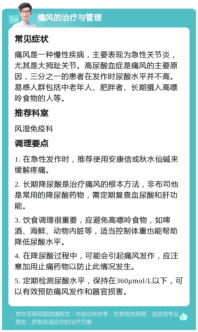 痛风的治疗与管理 常见症状 痛风是一种慢性疾病，主要表现为急性关节炎，尤其是大拇趾关节。高尿酸血症是痛风的主要原因，三分之一的患者在发作时尿酸水平并不高。易感人群包括中老年人、肥胖者、长期摄入高嘌呤食物的人等。 推荐科室 风湿免疫科 调理要点 1. 在急性发作时，推荐使用安康信或秋水仙碱来缓解疼痛。 2. 长期降尿酸是治疗痛风的根本方法，非布司他是常用的降尿酸药物，需定期复查血尿酸和肝功能。 3. 饮食调理很重要，应避免高嘌呤食物，如啤酒、海鲜、动物内脏等，适当控制体重也能帮助降低尿酸水平。 4. 在降尿酸过程中，可能会引起痛风发作，应注意加用止痛药物以防止此情况发生。 5. 定期检测尿酸水平，保持在360μmol/L以下，可以有效预防痛风发作和器官损害。