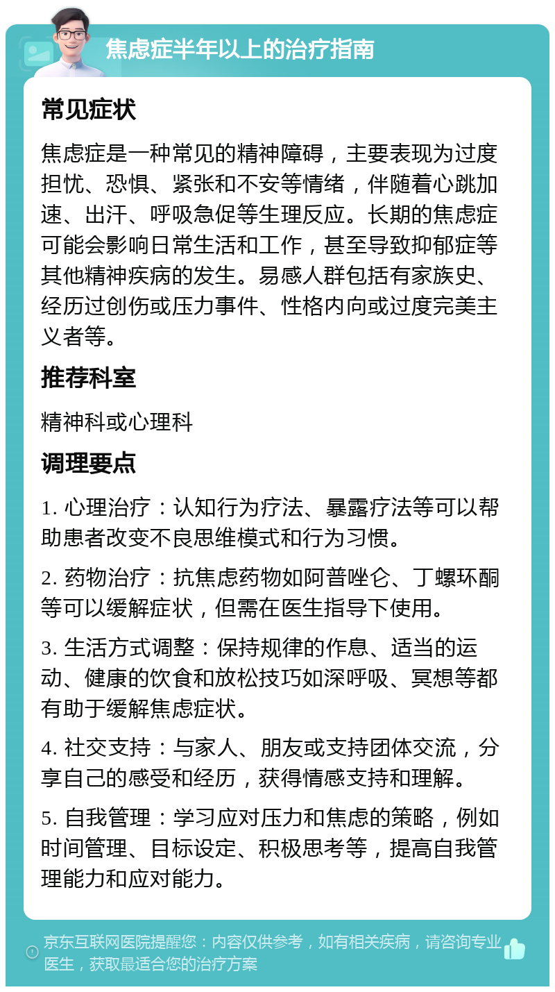 焦虑症半年以上的治疗指南 常见症状 焦虑症是一种常见的精神障碍，主要表现为过度担忧、恐惧、紧张和不安等情绪，伴随着心跳加速、出汗、呼吸急促等生理反应。长期的焦虑症可能会影响日常生活和工作，甚至导致抑郁症等其他精神疾病的发生。易感人群包括有家族史、经历过创伤或压力事件、性格内向或过度完美主义者等。 推荐科室 精神科或心理科 调理要点 1. 心理治疗：认知行为疗法、暴露疗法等可以帮助患者改变不良思维模式和行为习惯。 2. 药物治疗：抗焦虑药物如阿普唑仑、丁螺环酮等可以缓解症状，但需在医生指导下使用。 3. 生活方式调整：保持规律的作息、适当的运动、健康的饮食和放松技巧如深呼吸、冥想等都有助于缓解焦虑症状。 4. 社交支持：与家人、朋友或支持团体交流，分享自己的感受和经历，获得情感支持和理解。 5. 自我管理：学习应对压力和焦虑的策略，例如时间管理、目标设定、积极思考等，提高自我管理能力和应对能力。