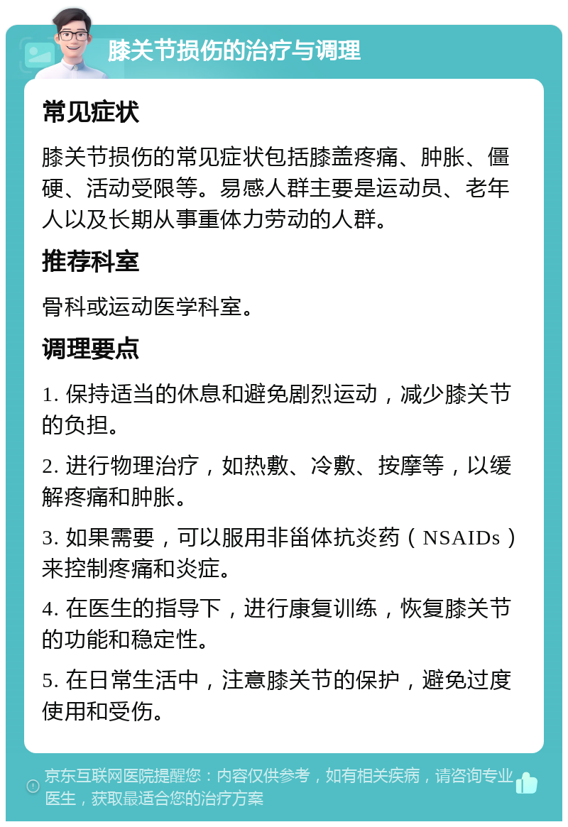 膝关节损伤的治疗与调理 常见症状 膝关节损伤的常见症状包括膝盖疼痛、肿胀、僵硬、活动受限等。易感人群主要是运动员、老年人以及长期从事重体力劳动的人群。 推荐科室 骨科或运动医学科室。 调理要点 1. 保持适当的休息和避免剧烈运动，减少膝关节的负担。 2. 进行物理治疗，如热敷、冷敷、按摩等，以缓解疼痛和肿胀。 3. 如果需要，可以服用非甾体抗炎药（NSAIDs）来控制疼痛和炎症。 4. 在医生的指导下，进行康复训练，恢复膝关节的功能和稳定性。 5. 在日常生活中，注意膝关节的保护，避免过度使用和受伤。