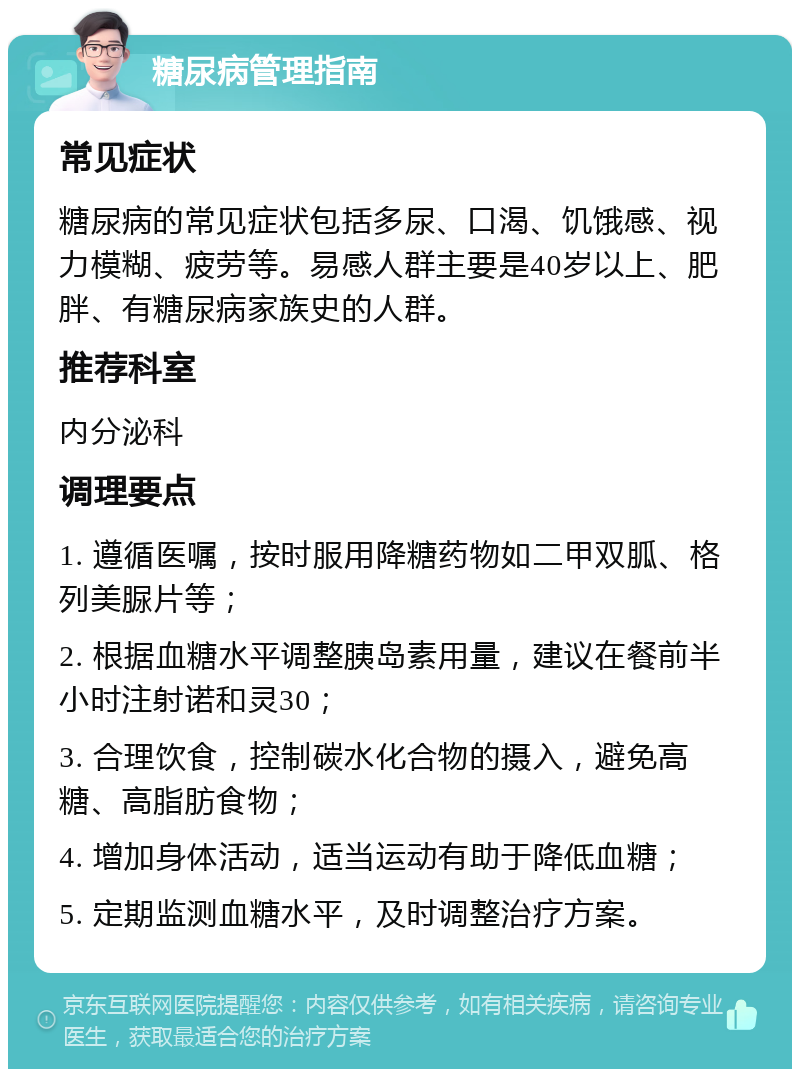 糖尿病管理指南 常见症状 糖尿病的常见症状包括多尿、口渴、饥饿感、视力模糊、疲劳等。易感人群主要是40岁以上、肥胖、有糖尿病家族史的人群。 推荐科室 内分泌科 调理要点 1. 遵循医嘱，按时服用降糖药物如二甲双胍、格列美脲片等； 2. 根据血糖水平调整胰岛素用量，建议在餐前半小时注射诺和灵30； 3. 合理饮食，控制碳水化合物的摄入，避免高糖、高脂肪食物； 4. 增加身体活动，适当运动有助于降低血糖； 5. 定期监测血糖水平，及时调整治疗方案。