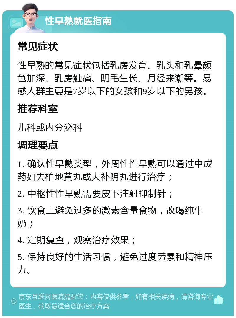 性早熟就医指南 常见症状 性早熟的常见症状包括乳房发育、乳头和乳晕颜色加深、乳房触痛、阴毛生长、月经来潮等。易感人群主要是7岁以下的女孩和9岁以下的男孩。 推荐科室 儿科或内分泌科 调理要点 1. 确认性早熟类型，外周性性早熟可以通过中成药如去柏地黄丸或大补阴丸进行治疗； 2. 中枢性性早熟需要皮下注射抑制针； 3. 饮食上避免过多的激素含量食物，改喝纯牛奶； 4. 定期复查，观察治疗效果； 5. 保持良好的生活习惯，避免过度劳累和精神压力。