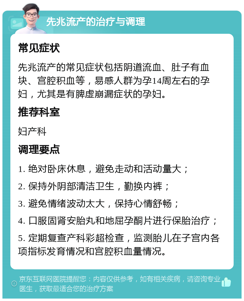 先兆流产的治疗与调理 常见症状 先兆流产的常见症状包括阴道流血、肚子有血块、宫腔积血等，易感人群为孕14周左右的孕妇，尤其是有脾虚崩漏症状的孕妇。 推荐科室 妇产科 调理要点 1. 绝对卧床休息，避免走动和活动量大； 2. 保持外阴部清洁卫生，勤换内裤； 3. 避免情绪波动太大，保持心情舒畅； 4. 口服固肾安胎丸和地屈孕酮片进行保胎治疗； 5. 定期复查产科彩超检查，监测胎儿在子宫内各项指标发育情况和宫腔积血量情况。