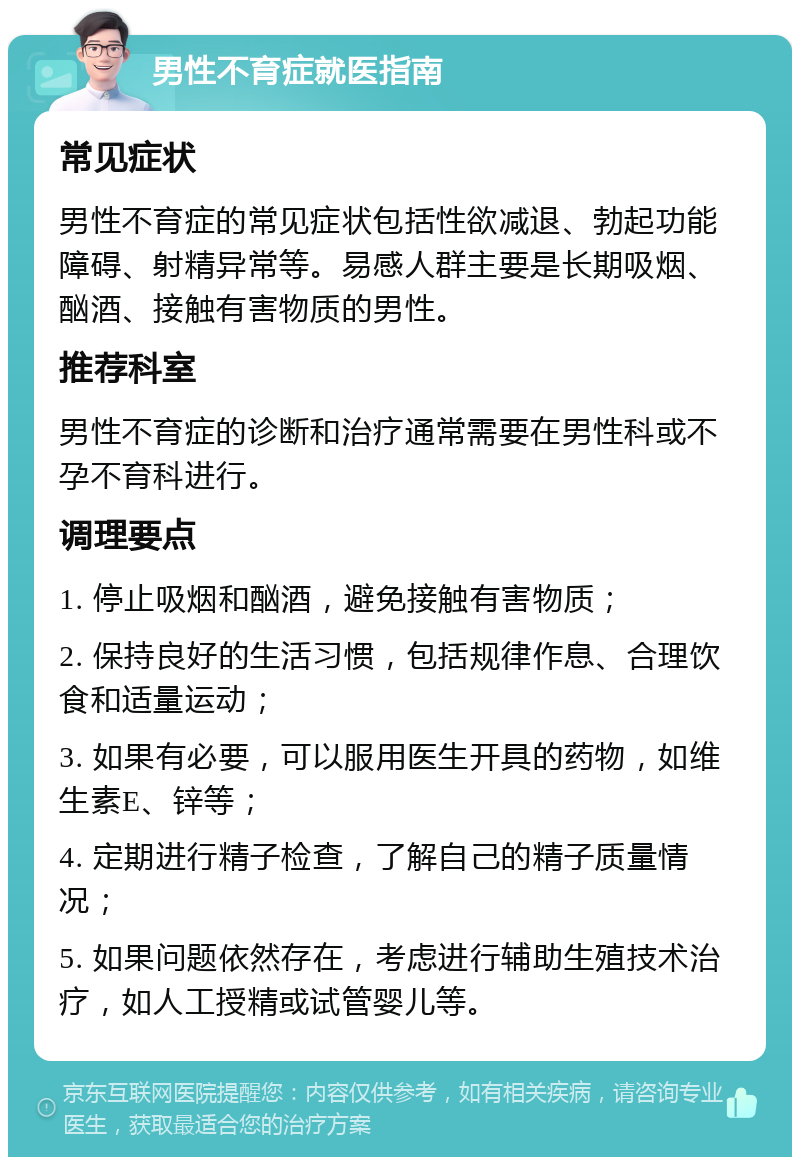 男性不育症就医指南 常见症状 男性不育症的常见症状包括性欲减退、勃起功能障碍、射精异常等。易感人群主要是长期吸烟、酗酒、接触有害物质的男性。 推荐科室 男性不育症的诊断和治疗通常需要在男性科或不孕不育科进行。 调理要点 1. 停止吸烟和酗酒，避免接触有害物质； 2. 保持良好的生活习惯，包括规律作息、合理饮食和适量运动； 3. 如果有必要，可以服用医生开具的药物，如维生素E、锌等； 4. 定期进行精子检查，了解自己的精子质量情况； 5. 如果问题依然存在，考虑进行辅助生殖技术治疗，如人工授精或试管婴儿等。