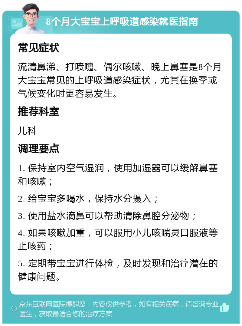 8个月大宝宝上呼吸道感染就医指南 常见症状 流清鼻涕、打喷嚏、偶尔咳嗽、晚上鼻塞是8个月大宝宝常见的上呼吸道感染症状，尤其在换季或气候变化时更容易发生。 推荐科室 儿科 调理要点 1. 保持室内空气湿润，使用加湿器可以缓解鼻塞和咳嗽； 2. 给宝宝多喝水，保持水分摄入； 3. 使用盐水滴鼻可以帮助清除鼻腔分泌物； 4. 如果咳嗽加重，可以服用小儿咳喘灵口服液等止咳药； 5. 定期带宝宝进行体检，及时发现和治疗潜在的健康问题。