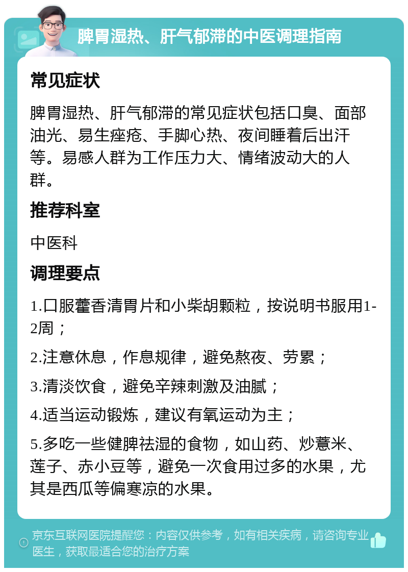 脾胃湿热、肝气郁滞的中医调理指南 常见症状 脾胃湿热、肝气郁滞的常见症状包括口臭、面部油光、易生痤疮、手脚心热、夜间睡着后出汗等。易感人群为工作压力大、情绪波动大的人群。 推荐科室 中医科 调理要点 1.口服藿香清胃片和小柴胡颗粒，按说明书服用1-2周； 2.注意休息，作息规律，避免熬夜、劳累； 3.清淡饮食，避免辛辣刺激及油腻； 4.适当运动锻炼，建议有氧运动为主； 5.多吃一些健脾祛湿的食物，如山药、炒薏米、莲子、赤小豆等，避免一次食用过多的水果，尤其是西瓜等偏寒凉的水果。