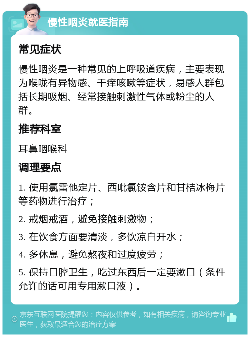 慢性咽炎就医指南 常见症状 慢性咽炎是一种常见的上呼吸道疾病，主要表现为喉咙有异物感、干痒咳嗽等症状，易感人群包括长期吸烟、经常接触刺激性气体或粉尘的人群。 推荐科室 耳鼻咽喉科 调理要点 1. 使用氯雷他定片、西吡氯铵含片和甘桔冰梅片等药物进行治疗； 2. 戒烟戒酒，避免接触刺激物； 3. 在饮食方面要清淡，多饮凉白开水； 4. 多休息，避免熬夜和过度疲劳； 5. 保持口腔卫生，吃过东西后一定要漱口（条件允许的话可用专用漱口液）。