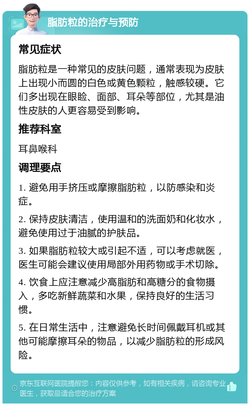 脂肪粒的治疗与预防 常见症状 脂肪粒是一种常见的皮肤问题，通常表现为皮肤上出现小而圆的白色或黄色颗粒，触感较硬。它们多出现在眼睑、面部、耳朵等部位，尤其是油性皮肤的人更容易受到影响。 推荐科室 耳鼻喉科 调理要点 1. 避免用手挤压或摩擦脂肪粒，以防感染和炎症。 2. 保持皮肤清洁，使用温和的洗面奶和化妆水，避免使用过于油腻的护肤品。 3. 如果脂肪粒较大或引起不适，可以考虑就医，医生可能会建议使用局部外用药物或手术切除。 4. 饮食上应注意减少高脂肪和高糖分的食物摄入，多吃新鲜蔬菜和水果，保持良好的生活习惯。 5. 在日常生活中，注意避免长时间佩戴耳机或其他可能摩擦耳朵的物品，以减少脂肪粒的形成风险。