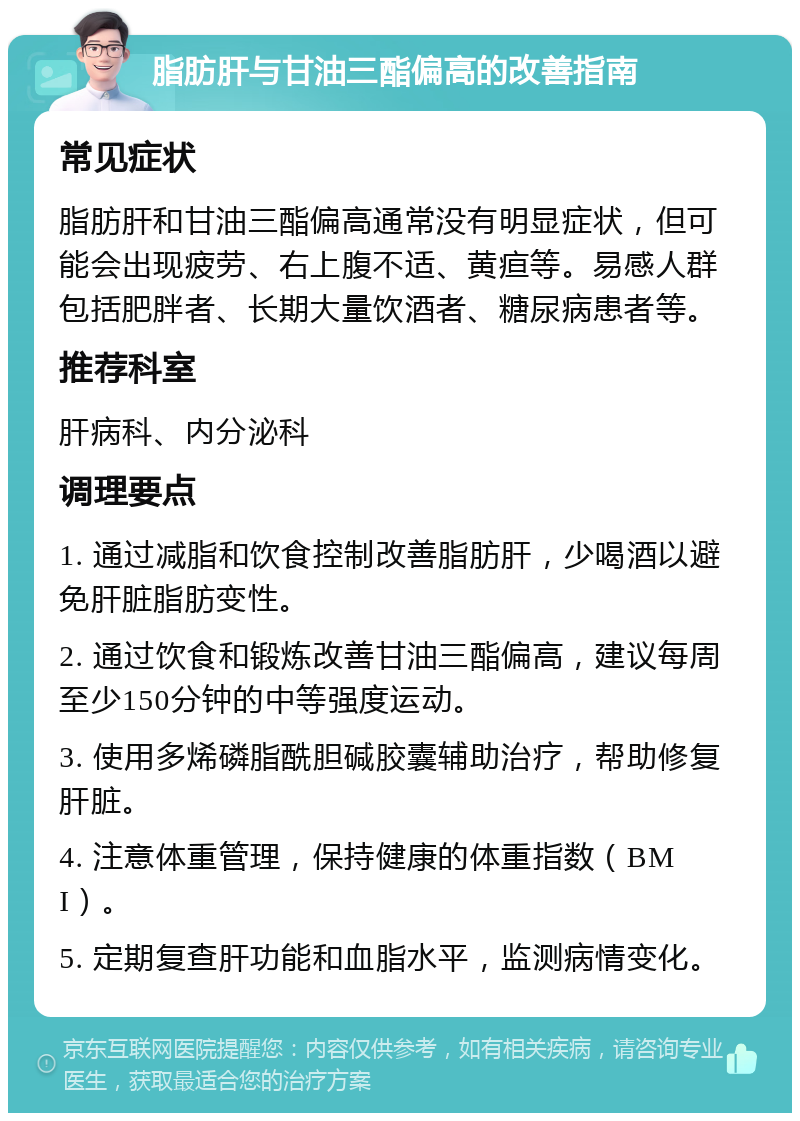 脂肪肝与甘油三酯偏高的改善指南 常见症状 脂肪肝和甘油三酯偏高通常没有明显症状，但可能会出现疲劳、右上腹不适、黄疸等。易感人群包括肥胖者、长期大量饮酒者、糖尿病患者等。 推荐科室 肝病科、内分泌科 调理要点 1. 通过减脂和饮食控制改善脂肪肝，少喝酒以避免肝脏脂肪变性。 2. 通过饮食和锻炼改善甘油三酯偏高，建议每周至少150分钟的中等强度运动。 3. 使用多烯磷脂酰胆碱胶囊辅助治疗，帮助修复肝脏。 4. 注意体重管理，保持健康的体重指数（BMI）。 5. 定期复查肝功能和血脂水平，监测病情变化。