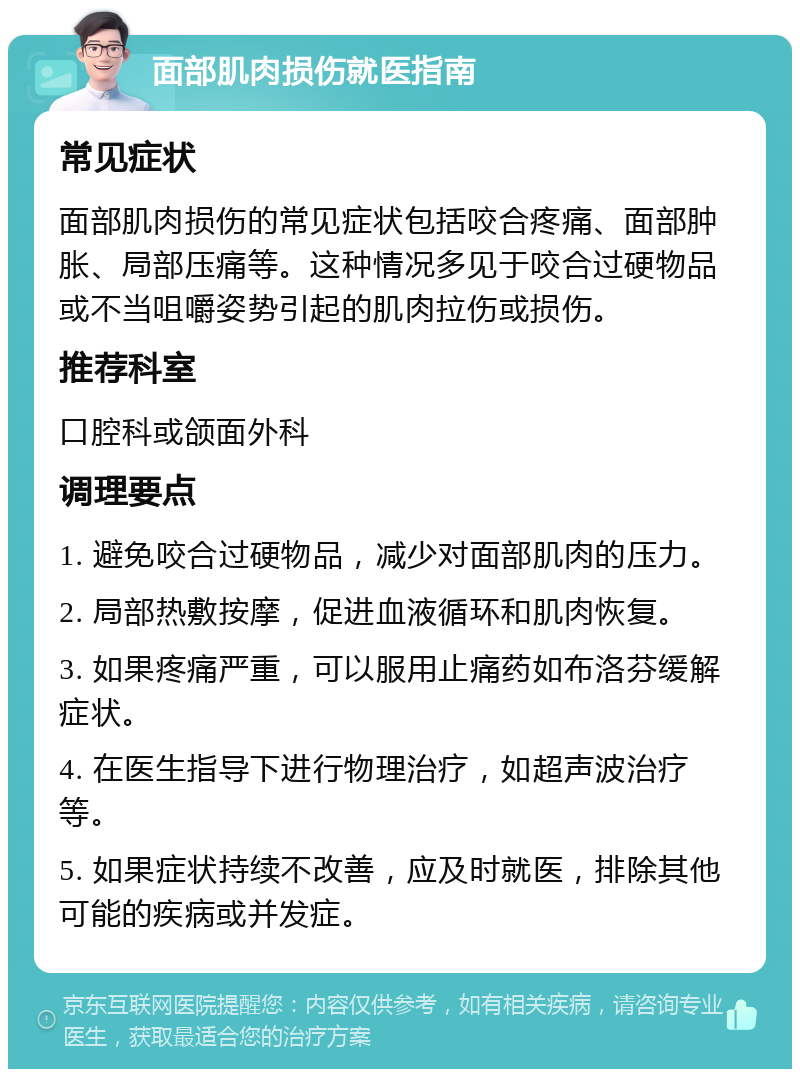 面部肌肉损伤就医指南 常见症状 面部肌肉损伤的常见症状包括咬合疼痛、面部肿胀、局部压痛等。这种情况多见于咬合过硬物品或不当咀嚼姿势引起的肌肉拉伤或损伤。 推荐科室 口腔科或颌面外科 调理要点 1. 避免咬合过硬物品，减少对面部肌肉的压力。 2. 局部热敷按摩，促进血液循环和肌肉恢复。 3. 如果疼痛严重，可以服用止痛药如布洛芬缓解症状。 4. 在医生指导下进行物理治疗，如超声波治疗等。 5. 如果症状持续不改善，应及时就医，排除其他可能的疾病或并发症。