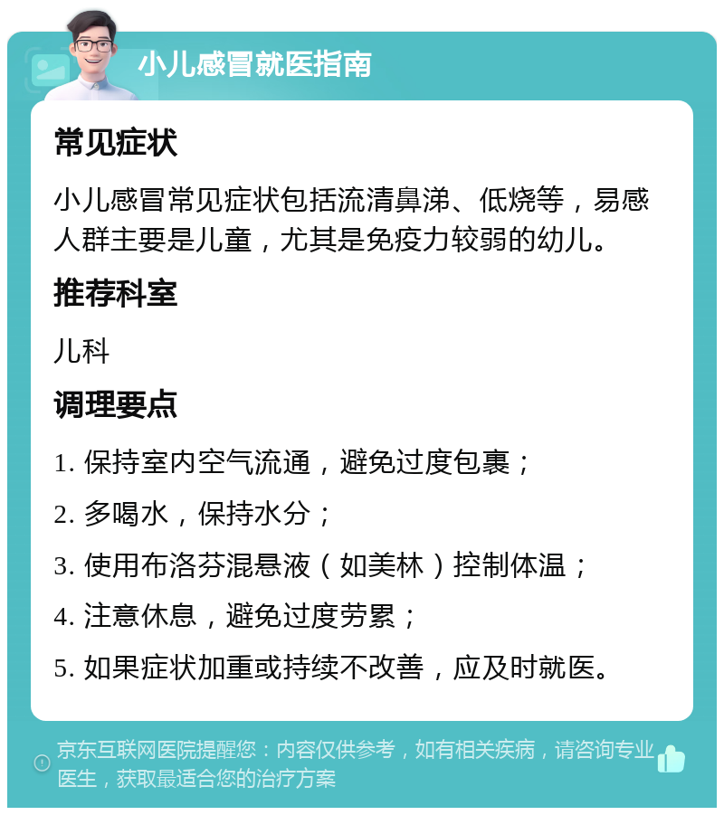 小儿感冒就医指南 常见症状 小儿感冒常见症状包括流清鼻涕、低烧等，易感人群主要是儿童，尤其是免疫力较弱的幼儿。 推荐科室 儿科 调理要点 1. 保持室内空气流通，避免过度包裹； 2. 多喝水，保持水分； 3. 使用布洛芬混悬液（如美林）控制体温； 4. 注意休息，避免过度劳累； 5. 如果症状加重或持续不改善，应及时就医。