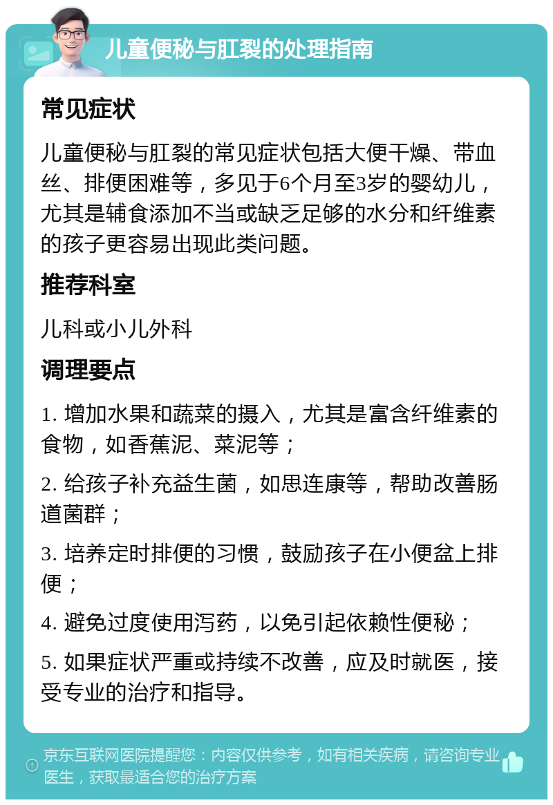 儿童便秘与肛裂的处理指南 常见症状 儿童便秘与肛裂的常见症状包括大便干燥、带血丝、排便困难等，多见于6个月至3岁的婴幼儿，尤其是辅食添加不当或缺乏足够的水分和纤维素的孩子更容易出现此类问题。 推荐科室 儿科或小儿外科 调理要点 1. 增加水果和蔬菜的摄入，尤其是富含纤维素的食物，如香蕉泥、菜泥等； 2. 给孩子补充益生菌，如思连康等，帮助改善肠道菌群； 3. 培养定时排便的习惯，鼓励孩子在小便盆上排便； 4. 避免过度使用泻药，以免引起依赖性便秘； 5. 如果症状严重或持续不改善，应及时就医，接受专业的治疗和指导。