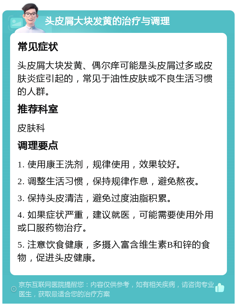 头皮屑大块发黄的治疗与调理 常见症状 头皮屑大块发黄、偶尔痒可能是头皮屑过多或皮肤炎症引起的，常见于油性皮肤或不良生活习惯的人群。 推荐科室 皮肤科 调理要点 1. 使用康王洗剂，规律使用，效果较好。 2. 调整生活习惯，保持规律作息，避免熬夜。 3. 保持头皮清洁，避免过度油脂积累。 4. 如果症状严重，建议就医，可能需要使用外用或口服药物治疗。 5. 注意饮食健康，多摄入富含维生素B和锌的食物，促进头皮健康。