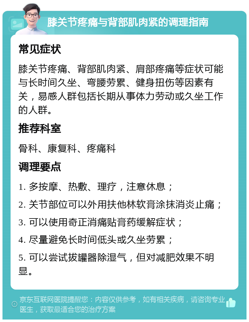 膝关节疼痛与背部肌肉紧的调理指南 常见症状 膝关节疼痛、背部肌肉紧、肩部疼痛等症状可能与长时间久坐、弯腰劳累、健身扭伤等因素有关，易感人群包括长期从事体力劳动或久坐工作的人群。 推荐科室 骨科、康复科、疼痛科 调理要点 1. 多按摩、热敷、理疗，注意休息； 2. 关节部位可以外用扶他林软膏涂抹消炎止痛； 3. 可以使用奇正消痛贴膏药缓解症状； 4. 尽量避免长时间低头或久坐劳累； 5. 可以尝试拔罐器除湿气，但对减肥效果不明显。