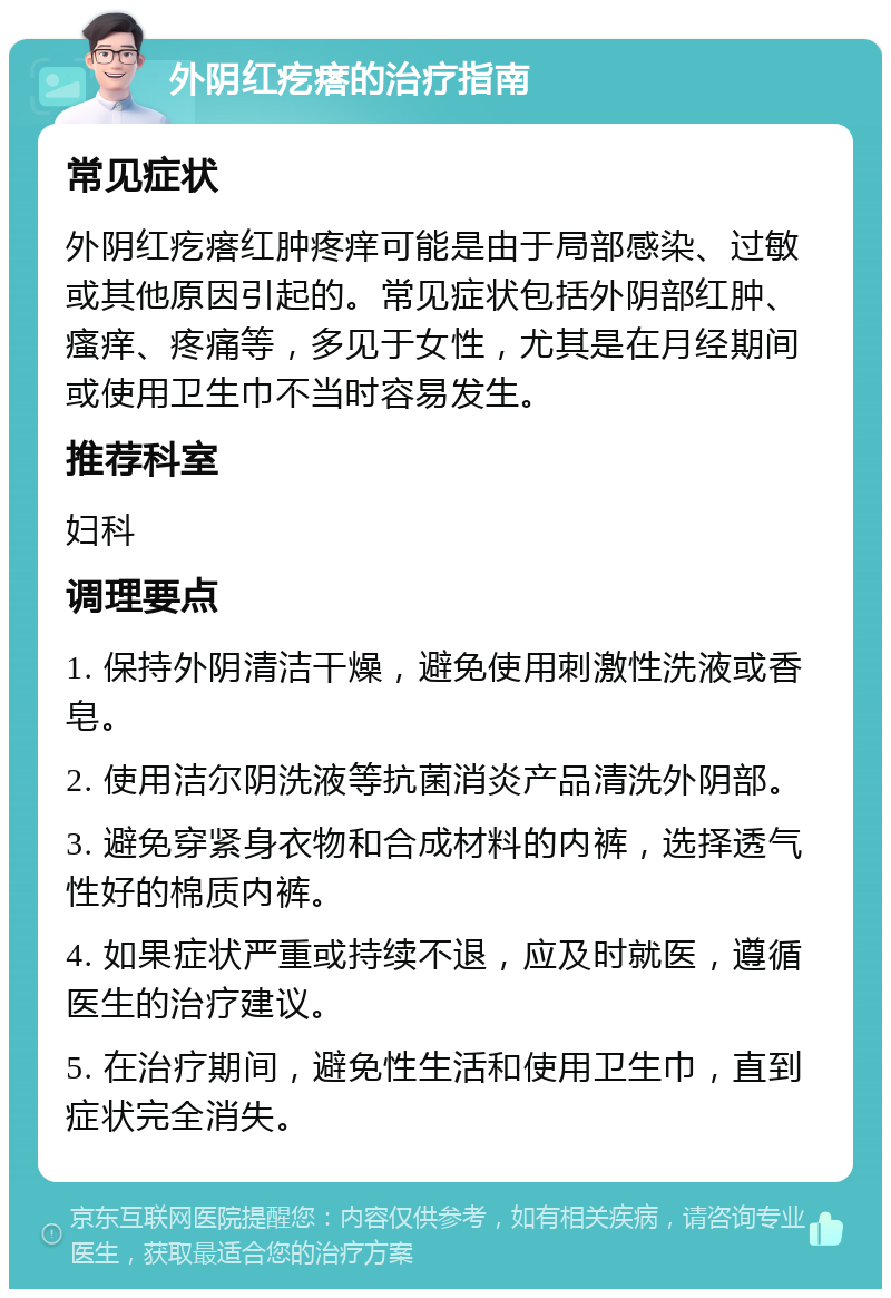 外阴红疙瘩的治疗指南 常见症状 外阴红疙瘩红肿疼痒可能是由于局部感染、过敏或其他原因引起的。常见症状包括外阴部红肿、瘙痒、疼痛等，多见于女性，尤其是在月经期间或使用卫生巾不当时容易发生。 推荐科室 妇科 调理要点 1. 保持外阴清洁干燥，避免使用刺激性洗液或香皂。 2. 使用洁尔阴洗液等抗菌消炎产品清洗外阴部。 3. 避免穿紧身衣物和合成材料的内裤，选择透气性好的棉质内裤。 4. 如果症状严重或持续不退，应及时就医，遵循医生的治疗建议。 5. 在治疗期间，避免性生活和使用卫生巾，直到症状完全消失。