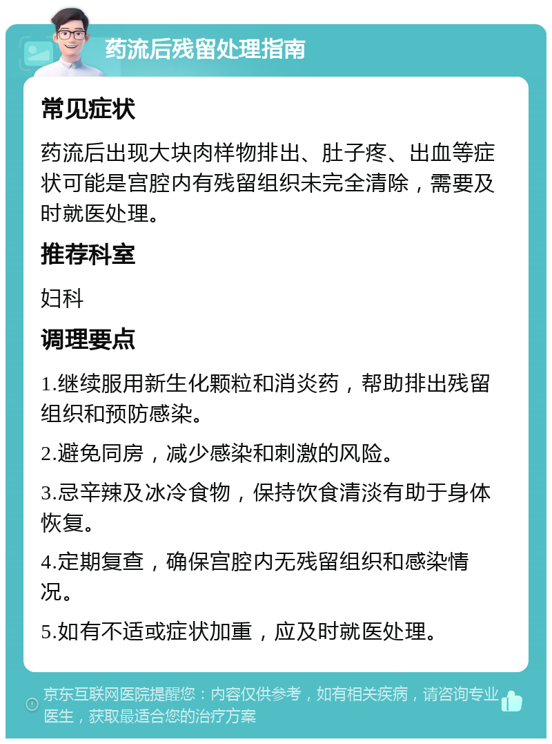 药流后残留处理指南 常见症状 药流后出现大块肉样物排出、肚子疼、出血等症状可能是宫腔内有残留组织未完全清除，需要及时就医处理。 推荐科室 妇科 调理要点 1.继续服用新生化颗粒和消炎药，帮助排出残留组织和预防感染。 2.避免同房，减少感染和刺激的风险。 3.忌辛辣及冰冷食物，保持饮食清淡有助于身体恢复。 4.定期复查，确保宫腔内无残留组织和感染情况。 5.如有不适或症状加重，应及时就医处理。