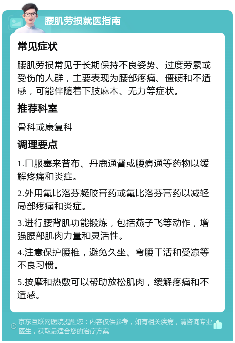 腰肌劳损就医指南 常见症状 腰肌劳损常见于长期保持不良姿势、过度劳累或受伤的人群，主要表现为腰部疼痛、僵硬和不适感，可能伴随着下肢麻木、无力等症状。 推荐科室 骨科或康复科 调理要点 1.口服塞来昔布、丹鹿通督或腰痹通等药物以缓解疼痛和炎症。 2.外用氟比洛芬凝胶膏药或氟比洛芬膏药以减轻局部疼痛和炎症。 3.进行腰背肌功能锻炼，包括燕子飞等动作，增强腰部肌肉力量和灵活性。 4.注意保护腰椎，避免久坐、弯腰干活和受凉等不良习惯。 5.按摩和热敷可以帮助放松肌肉，缓解疼痛和不适感。