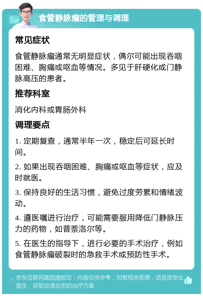 食管静脉瘤的管理与调理 常见症状 食管静脉瘤通常无明显症状，偶尔可能出现吞咽困难、胸痛或呕血等情况。多见于肝硬化或门静脉高压的患者。 推荐科室 消化内科或胃肠外科 调理要点 1. 定期复查，通常半年一次，稳定后可延长时间。 2. 如果出现吞咽困难、胸痛或呕血等症状，应及时就医。 3. 保持良好的生活习惯，避免过度劳累和情绪波动。 4. 遵医嘱进行治疗，可能需要服用降低门静脉压力的药物，如普萘洛尔等。 5. 在医生的指导下，进行必要的手术治疗，例如食管静脉瘤破裂时的急救手术或预防性手术。