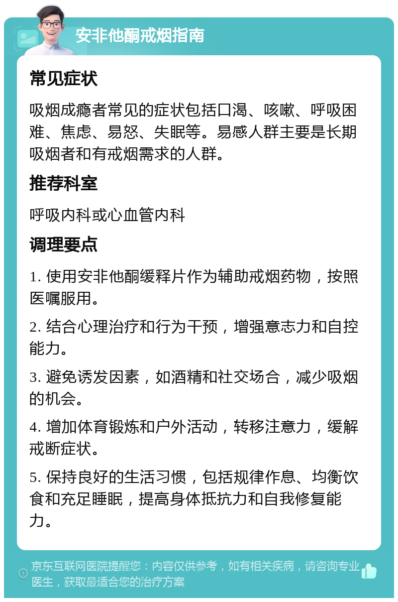 安非他酮戒烟指南 常见症状 吸烟成瘾者常见的症状包括口渴、咳嗽、呼吸困难、焦虑、易怒、失眠等。易感人群主要是长期吸烟者和有戒烟需求的人群。 推荐科室 呼吸内科或心血管内科 调理要点 1. 使用安非他酮缓释片作为辅助戒烟药物，按照医嘱服用。 2. 结合心理治疗和行为干预，增强意志力和自控能力。 3. 避免诱发因素，如酒精和社交场合，减少吸烟的机会。 4. 增加体育锻炼和户外活动，转移注意力，缓解戒断症状。 5. 保持良好的生活习惯，包括规律作息、均衡饮食和充足睡眠，提高身体抵抗力和自我修复能力。