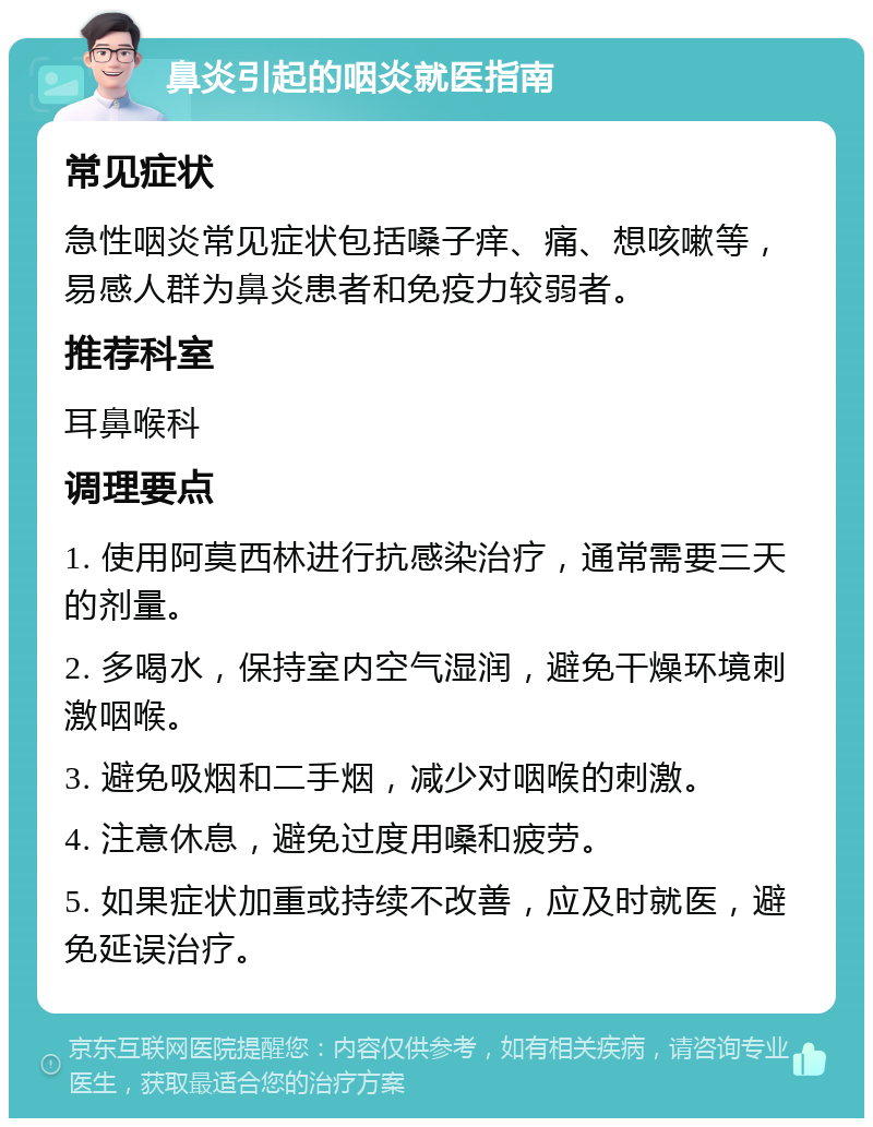 鼻炎引起的咽炎就医指南 常见症状 急性咽炎常见症状包括嗓子痒、痛、想咳嗽等，易感人群为鼻炎患者和免疫力较弱者。 推荐科室 耳鼻喉科 调理要点 1. 使用阿莫西林进行抗感染治疗，通常需要三天的剂量。 2. 多喝水，保持室内空气湿润，避免干燥环境刺激咽喉。 3. 避免吸烟和二手烟，减少对咽喉的刺激。 4. 注意休息，避免过度用嗓和疲劳。 5. 如果症状加重或持续不改善，应及时就医，避免延误治疗。