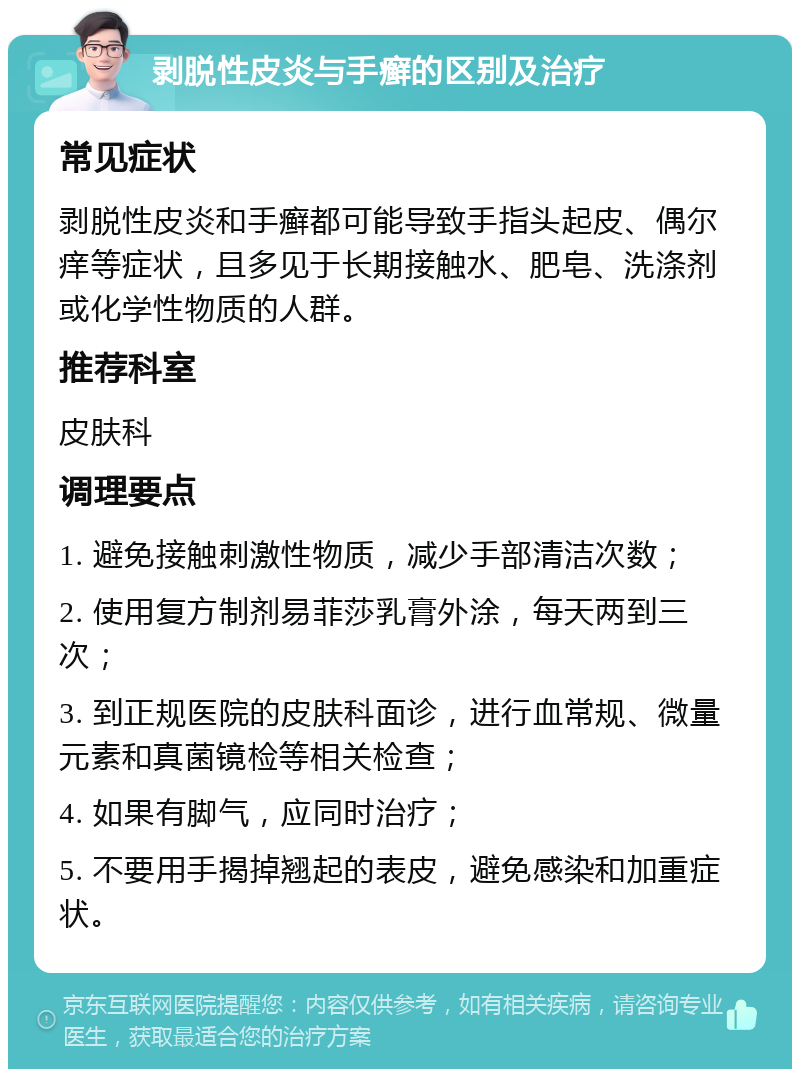 剥脱性皮炎与手癣的区别及治疗 常见症状 剥脱性皮炎和手癣都可能导致手指头起皮、偶尔痒等症状，且多见于长期接触水、肥皂、洗涤剂或化学性物质的人群。 推荐科室 皮肤科 调理要点 1. 避免接触刺激性物质，减少手部清洁次数； 2. 使用复方制剂易菲莎乳膏外涂，每天两到三次； 3. 到正规医院的皮肤科面诊，进行血常规、微量元素和真菌镜检等相关检查； 4. 如果有脚气，应同时治疗； 5. 不要用手揭掉翘起的表皮，避免感染和加重症状。