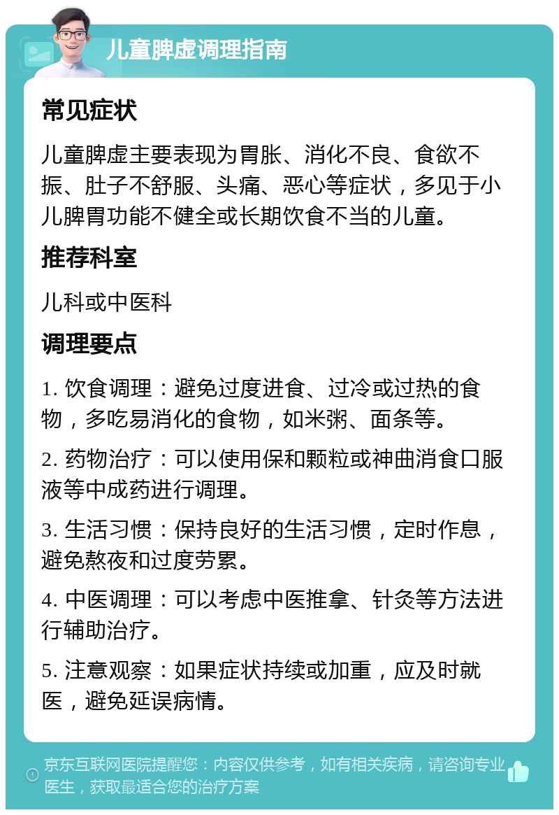 儿童脾虚调理指南 常见症状 儿童脾虚主要表现为胃胀、消化不良、食欲不振、肚子不舒服、头痛、恶心等症状，多见于小儿脾胃功能不健全或长期饮食不当的儿童。 推荐科室 儿科或中医科 调理要点 1. 饮食调理：避免过度进食、过冷或过热的食物，多吃易消化的食物，如米粥、面条等。 2. 药物治疗：可以使用保和颗粒或神曲消食口服液等中成药进行调理。 3. 生活习惯：保持良好的生活习惯，定时作息，避免熬夜和过度劳累。 4. 中医调理：可以考虑中医推拿、针灸等方法进行辅助治疗。 5. 注意观察：如果症状持续或加重，应及时就医，避免延误病情。