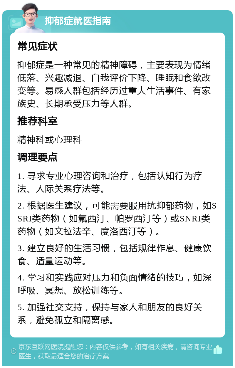 抑郁症就医指南 常见症状 抑郁症是一种常见的精神障碍，主要表现为情绪低落、兴趣减退、自我评价下降、睡眠和食欲改变等。易感人群包括经历过重大生活事件、有家族史、长期承受压力等人群。 推荐科室 精神科或心理科 调理要点 1. 寻求专业心理咨询和治疗，包括认知行为疗法、人际关系疗法等。 2. 根据医生建议，可能需要服用抗抑郁药物，如SSRI类药物（如氟西汀、帕罗西汀等）或SNRI类药物（如文拉法辛、度洛西汀等）。 3. 建立良好的生活习惯，包括规律作息、健康饮食、适量运动等。 4. 学习和实践应对压力和负面情绪的技巧，如深呼吸、冥想、放松训练等。 5. 加强社交支持，保持与家人和朋友的良好关系，避免孤立和隔离感。