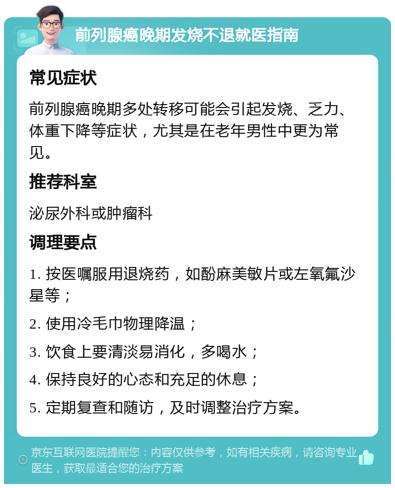 前列腺癌晚期发烧不退就医指南 常见症状 前列腺癌晚期多处转移可能会引起发烧、乏力、体重下降等症状，尤其是在老年男性中更为常见。 推荐科室 泌尿外科或肿瘤科 调理要点 1. 按医嘱服用退烧药，如酚麻美敏片或左氧氟沙星等； 2. 使用冷毛巾物理降温； 3. 饮食上要清淡易消化，多喝水； 4. 保持良好的心态和充足的休息； 5. 定期复查和随访，及时调整治疗方案。