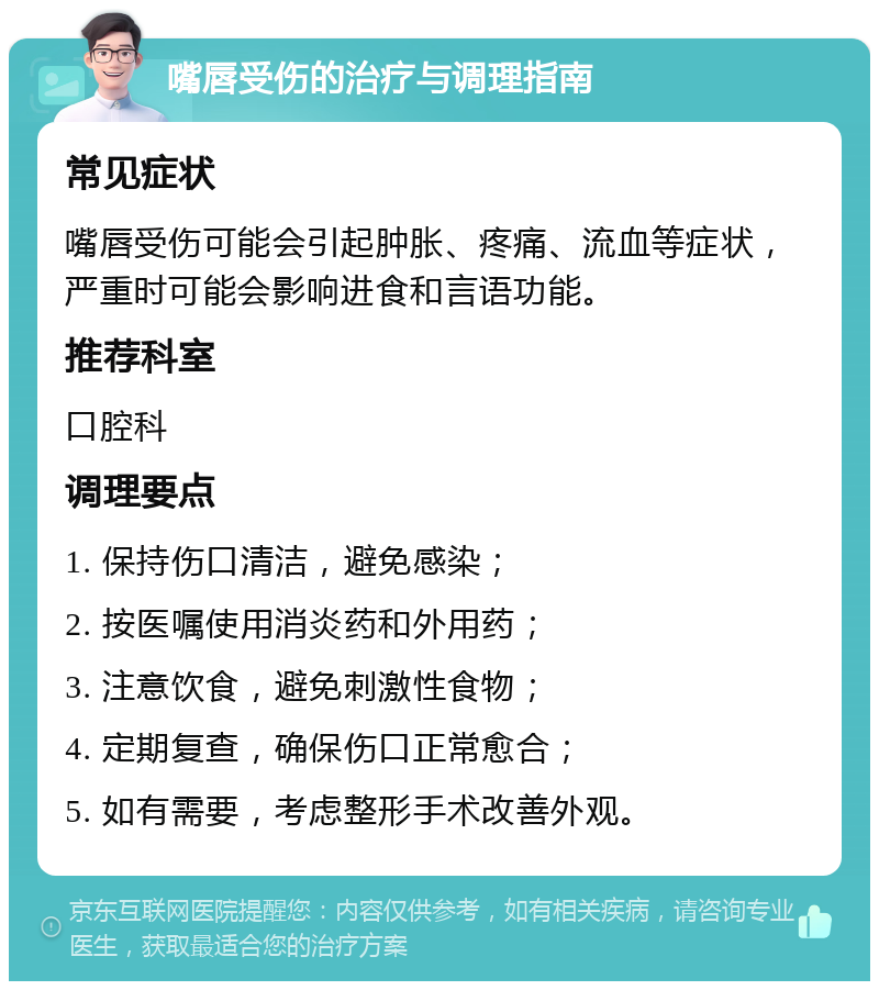 嘴唇受伤的治疗与调理指南 常见症状 嘴唇受伤可能会引起肿胀、疼痛、流血等症状，严重时可能会影响进食和言语功能。 推荐科室 口腔科 调理要点 1. 保持伤口清洁，避免感染； 2. 按医嘱使用消炎药和外用药； 3. 注意饮食，避免刺激性食物； 4. 定期复查，确保伤口正常愈合； 5. 如有需要，考虑整形手术改善外观。