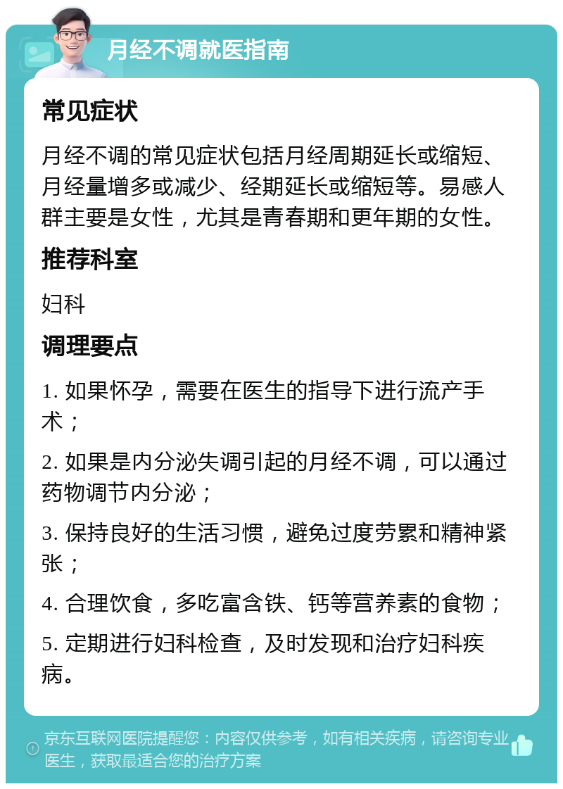 月经不调就医指南 常见症状 月经不调的常见症状包括月经周期延长或缩短、月经量增多或减少、经期延长或缩短等。易感人群主要是女性，尤其是青春期和更年期的女性。 推荐科室 妇科 调理要点 1. 如果怀孕，需要在医生的指导下进行流产手术； 2. 如果是内分泌失调引起的月经不调，可以通过药物调节内分泌； 3. 保持良好的生活习惯，避免过度劳累和精神紧张； 4. 合理饮食，多吃富含铁、钙等营养素的食物； 5. 定期进行妇科检查，及时发现和治疗妇科疾病。