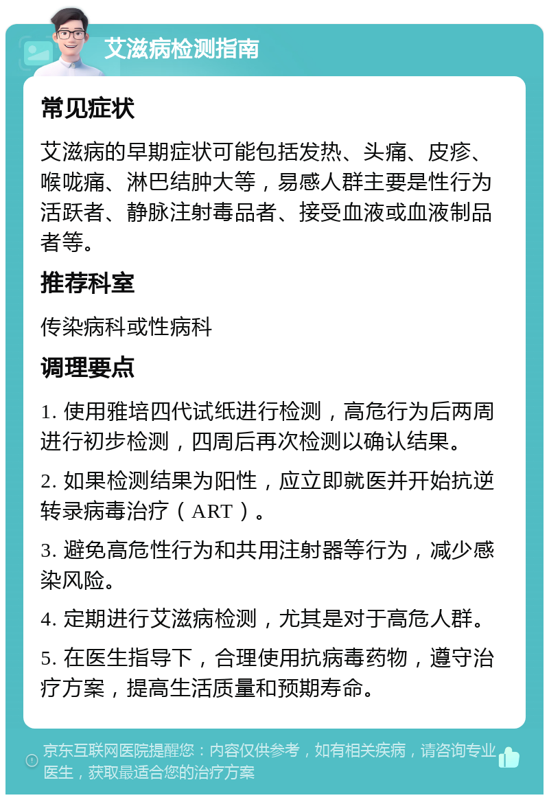 艾滋病检测指南 常见症状 艾滋病的早期症状可能包括发热、头痛、皮疹、喉咙痛、淋巴结肿大等，易感人群主要是性行为活跃者、静脉注射毒品者、接受血液或血液制品者等。 推荐科室 传染病科或性病科 调理要点 1. 使用雅培四代试纸进行检测，高危行为后两周进行初步检测，四周后再次检测以确认结果。 2. 如果检测结果为阳性，应立即就医并开始抗逆转录病毒治疗（ART）。 3. 避免高危性行为和共用注射器等行为，减少感染风险。 4. 定期进行艾滋病检测，尤其是对于高危人群。 5. 在医生指导下，合理使用抗病毒药物，遵守治疗方案，提高生活质量和预期寿命。