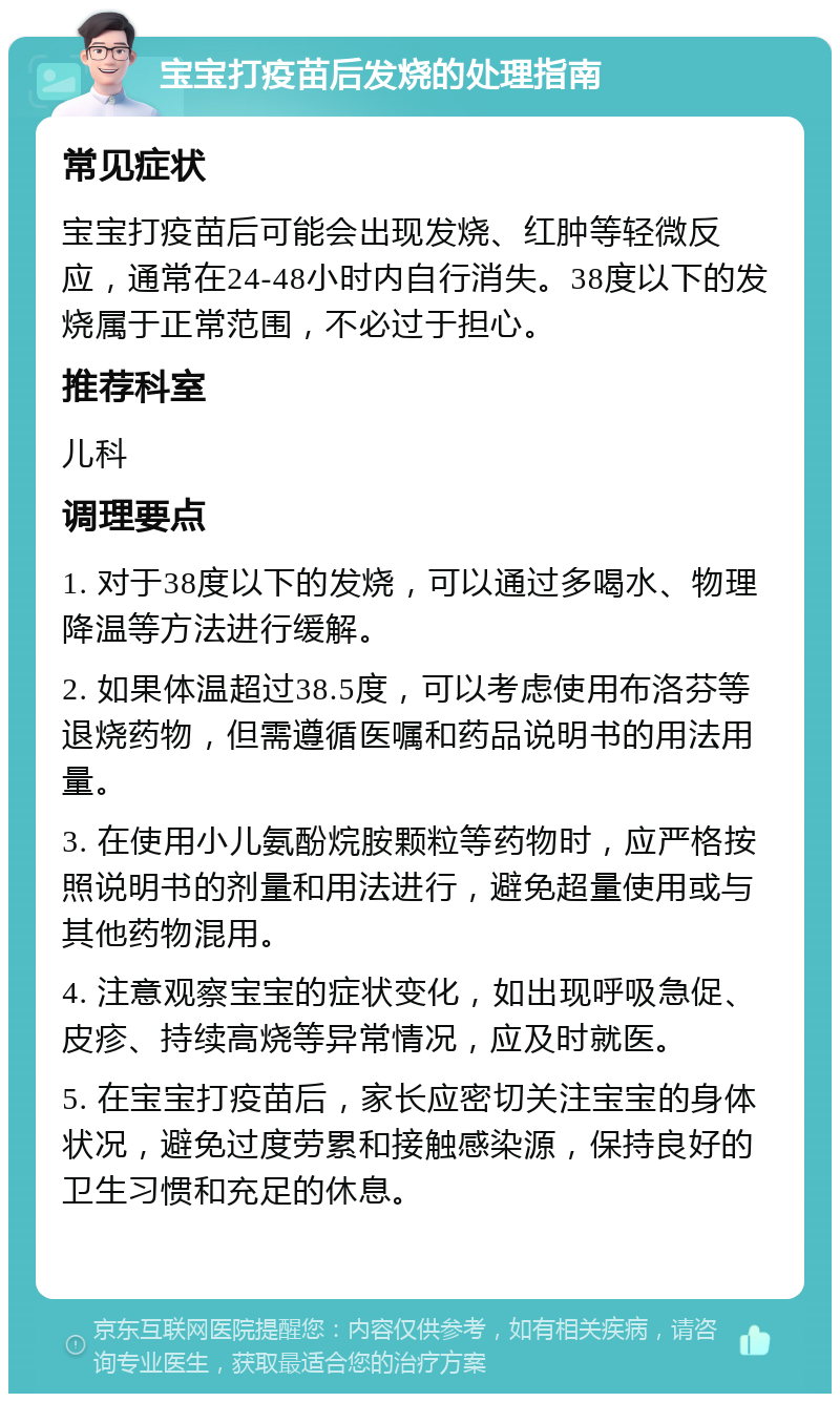 宝宝打疫苗后发烧的处理指南 常见症状 宝宝打疫苗后可能会出现发烧、红肿等轻微反应，通常在24-48小时内自行消失。38度以下的发烧属于正常范围，不必过于担心。 推荐科室 儿科 调理要点 1. 对于38度以下的发烧，可以通过多喝水、物理降温等方法进行缓解。 2. 如果体温超过38.5度，可以考虑使用布洛芬等退烧药物，但需遵循医嘱和药品说明书的用法用量。 3. 在使用小儿氨酚烷胺颗粒等药物时，应严格按照说明书的剂量和用法进行，避免超量使用或与其他药物混用。 4. 注意观察宝宝的症状变化，如出现呼吸急促、皮疹、持续高烧等异常情况，应及时就医。 5. 在宝宝打疫苗后，家长应密切关注宝宝的身体状况，避免过度劳累和接触感染源，保持良好的卫生习惯和充足的休息。