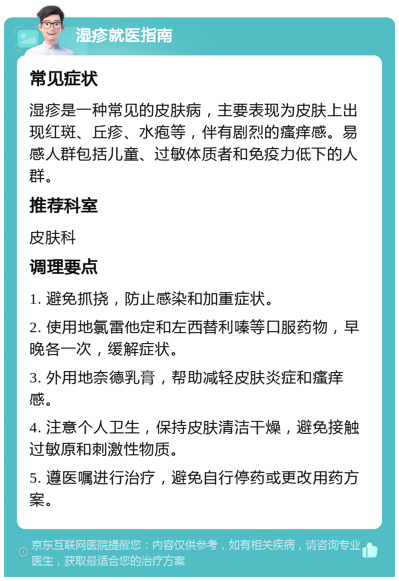 湿疹就医指南 常见症状 湿疹是一种常见的皮肤病，主要表现为皮肤上出现红斑、丘疹、水疱等，伴有剧烈的瘙痒感。易感人群包括儿童、过敏体质者和免疫力低下的人群。 推荐科室 皮肤科 调理要点 1. 避免抓挠，防止感染和加重症状。 2. 使用地氯雷他定和左西替利嗪等口服药物，早晚各一次，缓解症状。 3. 外用地奈德乳膏，帮助减轻皮肤炎症和瘙痒感。 4. 注意个人卫生，保持皮肤清洁干燥，避免接触过敏原和刺激性物质。 5. 遵医嘱进行治疗，避免自行停药或更改用药方案。